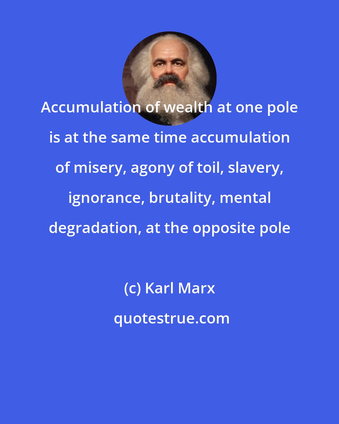 Karl Marx: Accumulation of wealth at one pole is at the same time accumulation of misery, agony of toil, slavery, ignorance, brutality, mental degradation, at the opposite pole