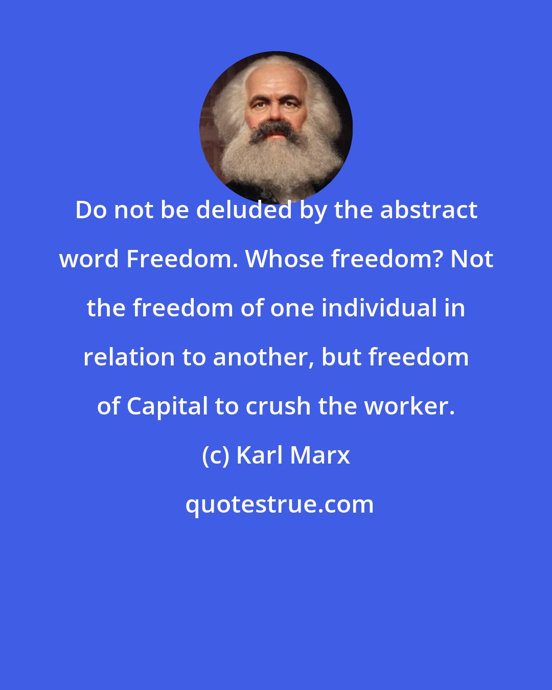 Karl Marx: Do not be deluded by the abstract word Freedom. Whose freedom? Not the freedom of one individual in relation to another, but freedom of Capital to crush the worker.