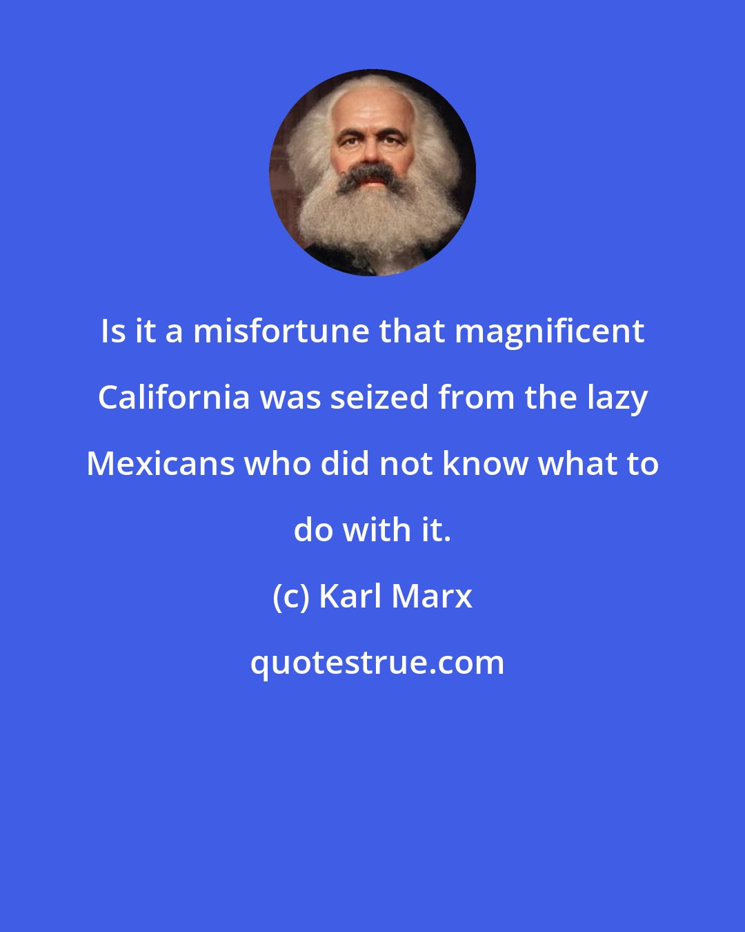 Karl Marx: Is it a misfortune that magnificent California was seized from the lazy Mexicans who did not know what to do with it.