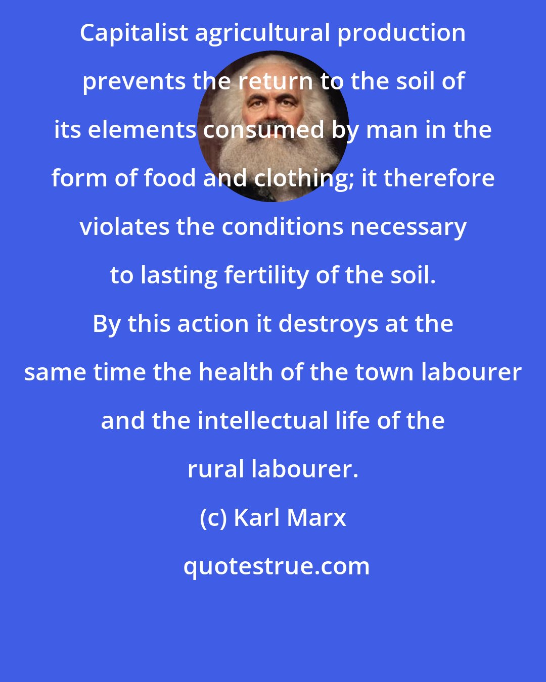 Karl Marx: Capitalist agricultural production prevents the return to the soil of its elements consumed by man in the form of food and clothing; it therefore violates the conditions necessary to lasting fertility of the soil. By this action it destroys at the same time the health of the town labourer and the intellectual life of the rural labourer.