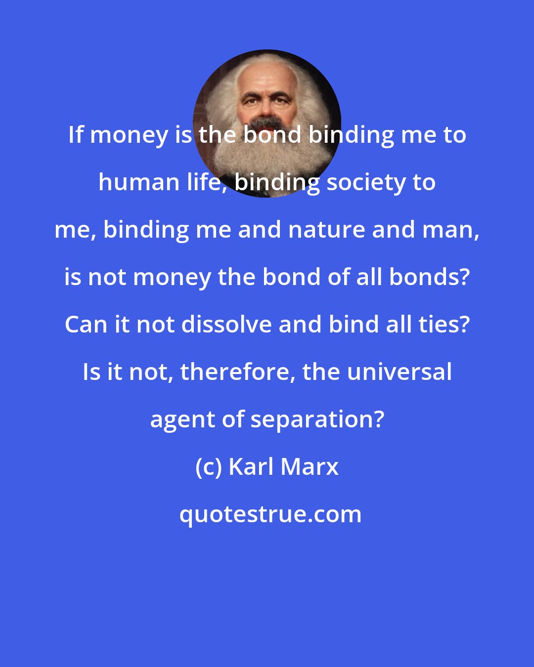 Karl Marx: If money is the bond binding me to human life, binding society to me, binding me and nature and man, is not money the bond of all bonds? Can it not dissolve and bind all ties? Is it not, therefore, the universal agent of separation?