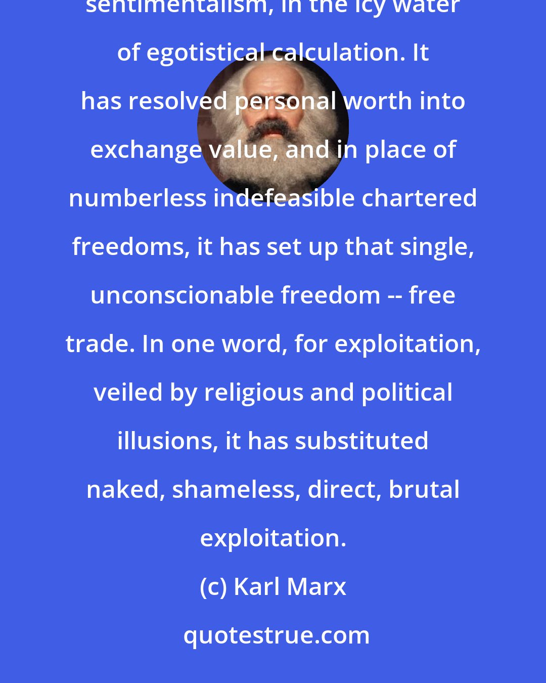 Karl Marx: It has drowned the most heavenly ecstasies of religious fervour, of chivalrous enthusiasm, of Philistine sentimentalism, in the icy water of egotistical calculation. It has resolved personal worth into exchange value, and in place of numberless indefeasible chartered freedoms, it has set up that single, unconscionable freedom -- free trade. In one word, for exploitation, veiled by religious and political illusions, it has substituted naked, shameless, direct, brutal exploitation.