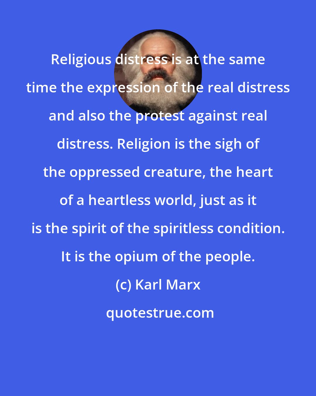 Karl Marx: Religious distress is at the same time the expression of the real distress and also the protest against real distress. Religion is the sigh of the oppressed creature, the heart of a heartless world, just as it is the spirit of the spiritless condition. It is the opium of the people.