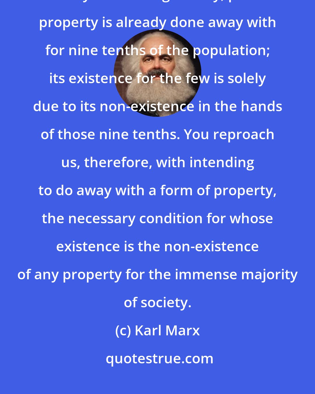 Karl Marx: You are horrified at our intending to do away with private property. But in your existing society, private property is already done away with for nine tenths of the population; its existence for the few is solely due to its non-existence in the hands of those nine tenths. You reproach us, therefore, with intending to do away with a form of property, the necessary condition for whose existence is the non-existence of any property for the immense majority of society.