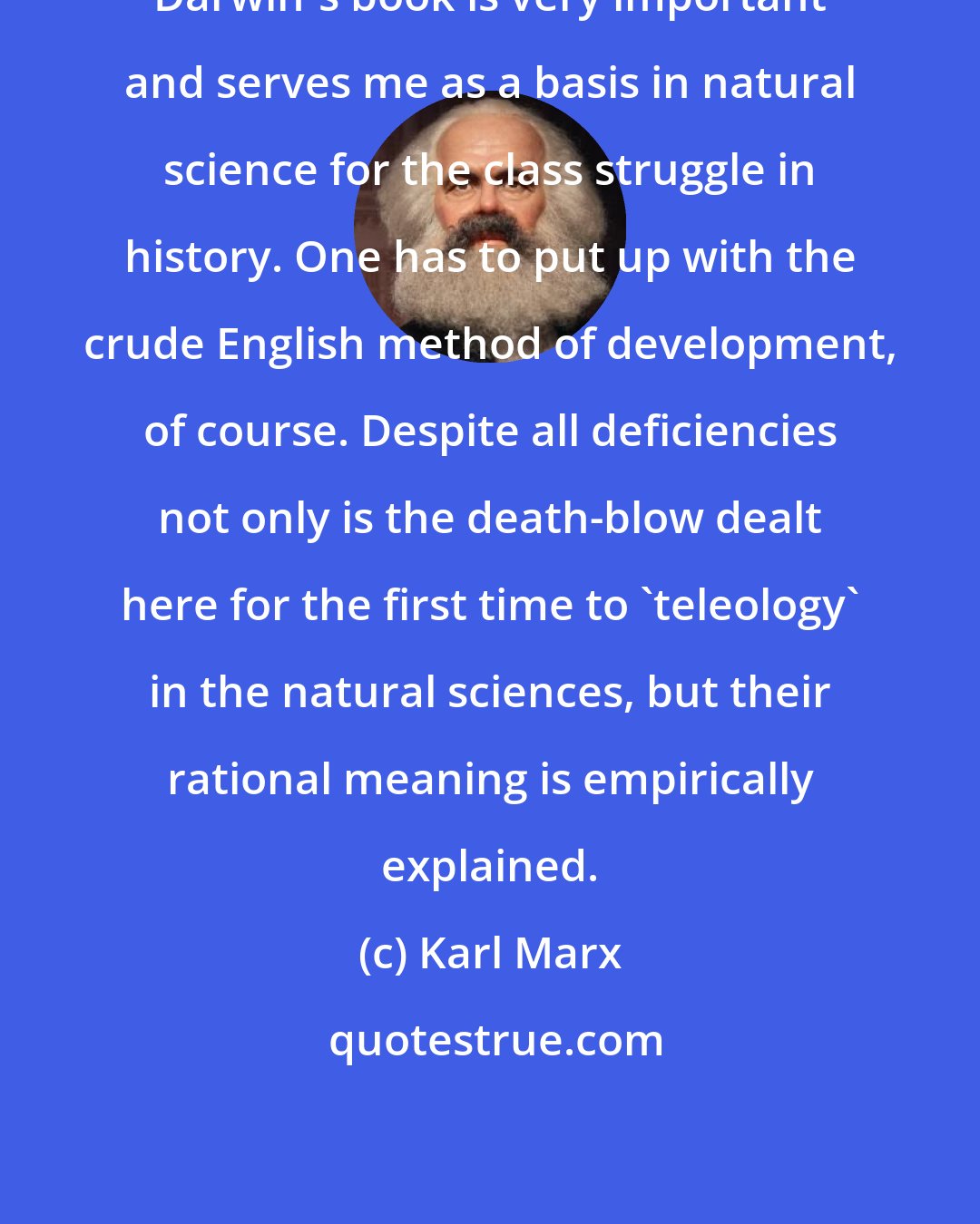 Karl Marx: Darwin's book is very important and serves me as a basis in natural science for the class struggle in history. One has to put up with the crude English method of development, of course. Despite all deficiencies not only is the death-blow dealt here for the first time to 'teleology' in the natural sciences, but their rational meaning is empirically explained.