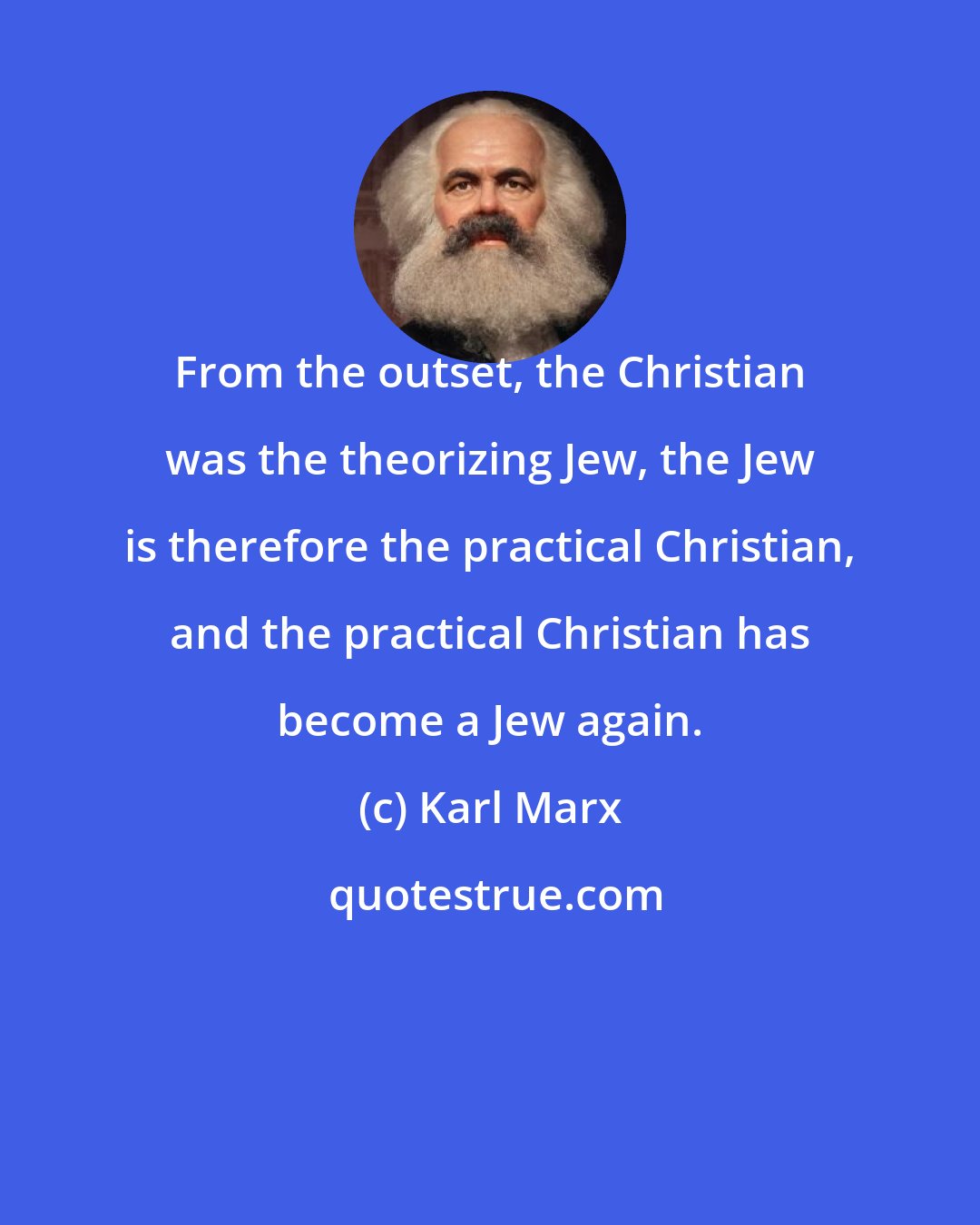 Karl Marx: From the outset, the Christian was the theorizing Jew, the Jew is therefore the practical Christian, and the practical Christian has become a Jew again.