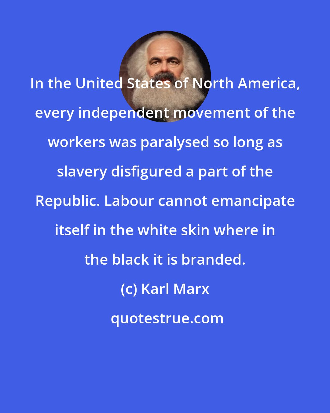 Karl Marx: In the United States of North America, every independent movement of the workers was paralysed so long as slavery disfigured a part of the Republic. Labour cannot emancipate itself in the white skin where in the black it is branded.