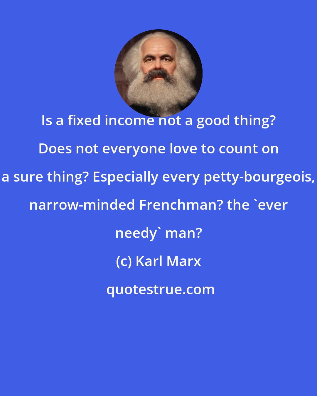 Karl Marx: Is a fixed income not a good thing? Does not everyone love to count on a sure thing? Especially every petty-bourgeois, narrow-minded Frenchman? the 'ever needy' man?