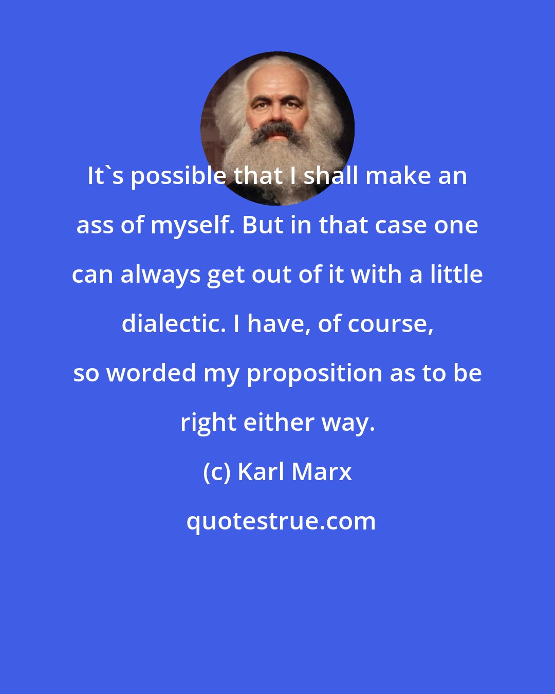 Karl Marx: It's possible that I shall make an ass of myself. But in that case one can always get out of it with a little dialectic. I have, of course, so worded my proposition as to be right either way.