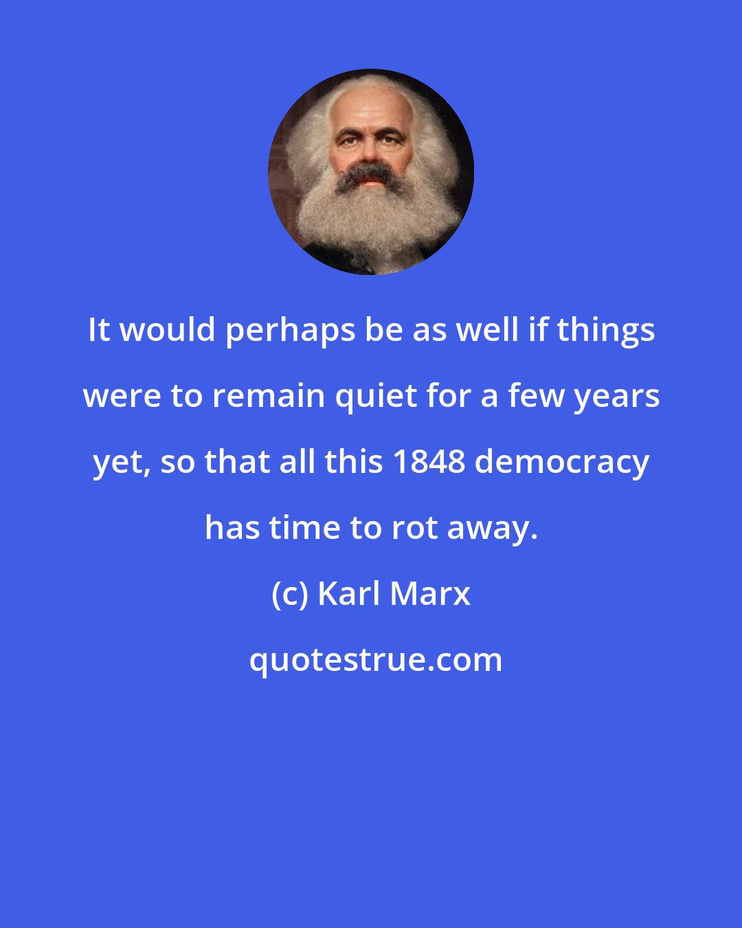 Karl Marx: It would perhaps be as well if things were to remain quiet for a few years yet, so that all this 1848 democracy has time to rot away.