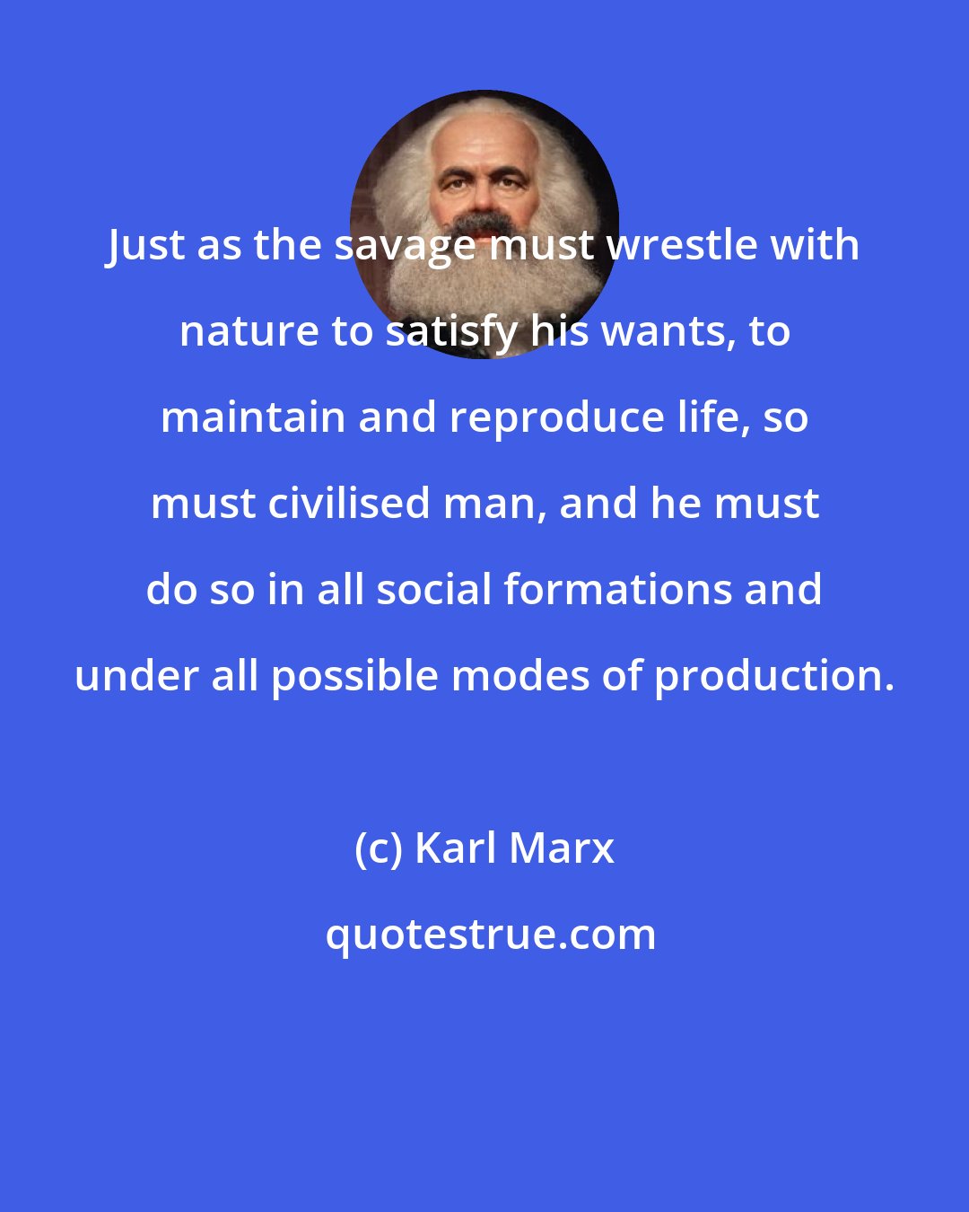 Karl Marx: Just as the savage must wrestle with nature to satisfy his wants, to maintain and reproduce life, so must civilised man, and he must do so in all social formations and under all possible modes of production.