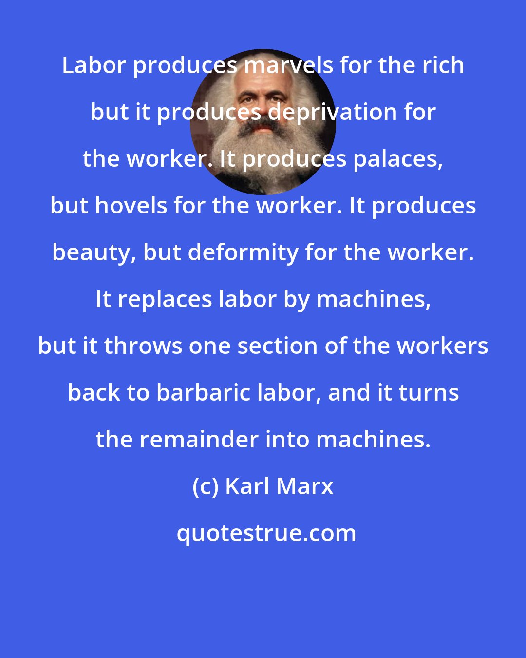 Karl Marx: Labor produces marvels for the rich but it produces deprivation for the worker. It produces palaces, but hovels for the worker. It produces beauty, but deformity for the worker. It replaces labor by machines, but it throws one section of the workers back to barbaric labor, and it turns the remainder into machines.