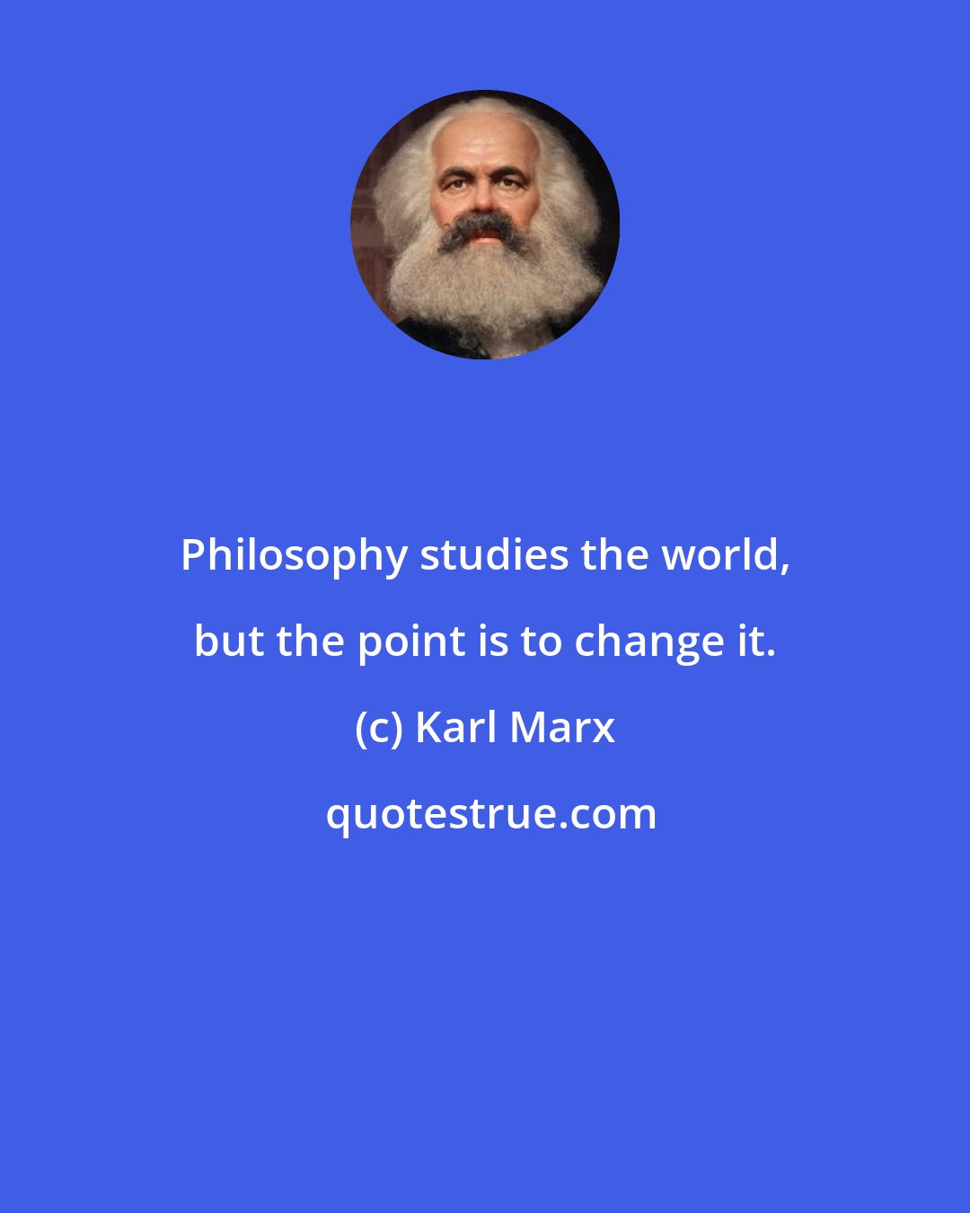 Karl Marx: Philosophy studies the world, but the point is to change it.