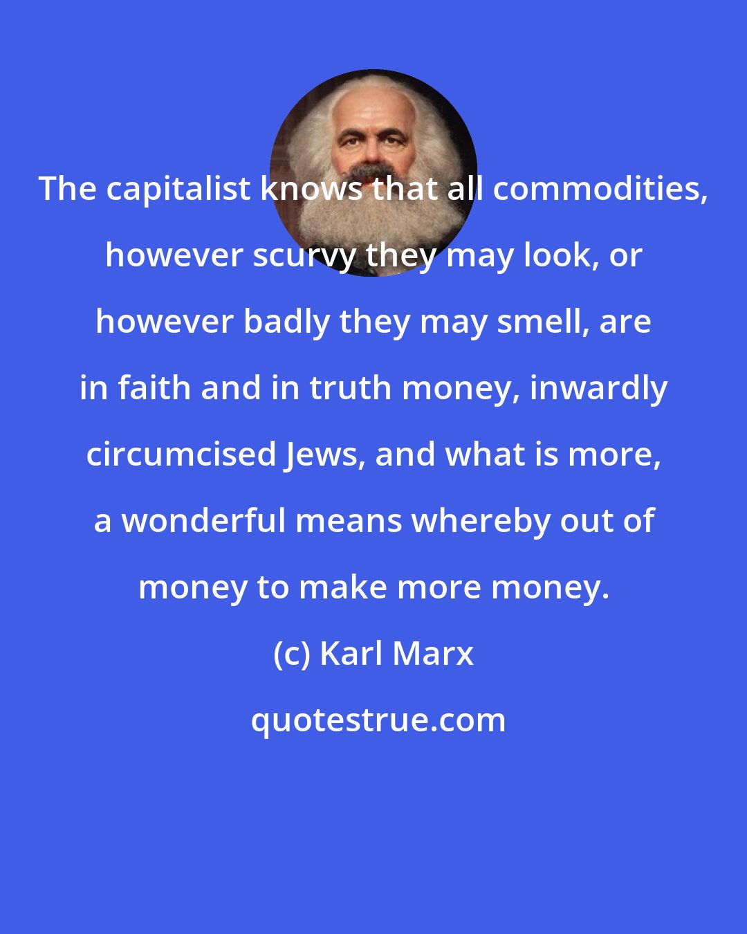 Karl Marx: The capitalist knows that all commodities, however scurvy they may look, or however badly they may smell, are in faith and in truth money, inwardly circumcised Jews, and what is more, a wonderful means whereby out of money to make more money.