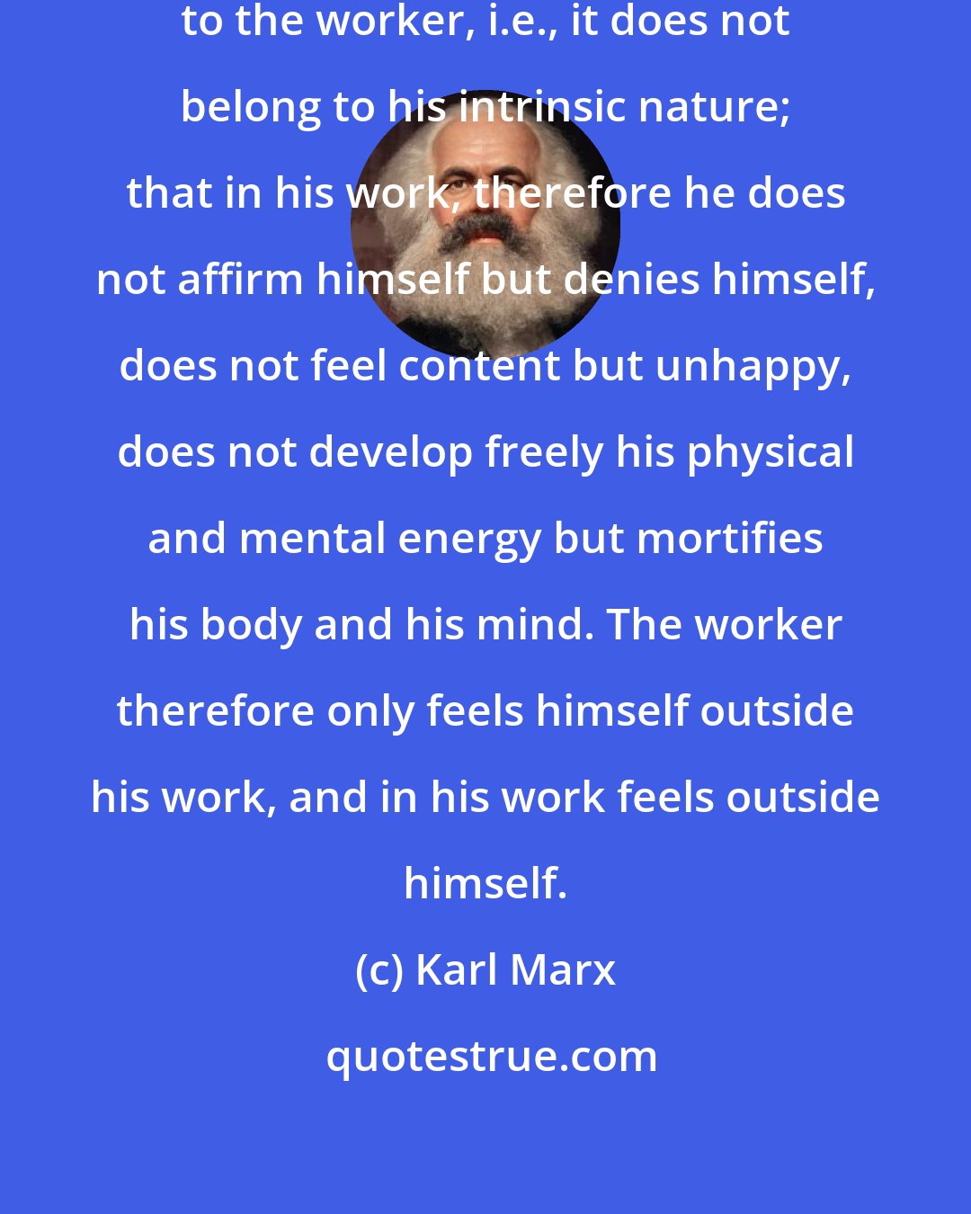 Karl Marx: The fact that labour is external to the worker, i.e., it does not belong to his intrinsic nature; that in his work, therefore he does not affirm himself but denies himself, does not feel content but unhappy, does not develop freely his physical and mental energy but mortifies his body and his mind. The worker therefore only feels himself outside his work, and in his work feels outside himself.