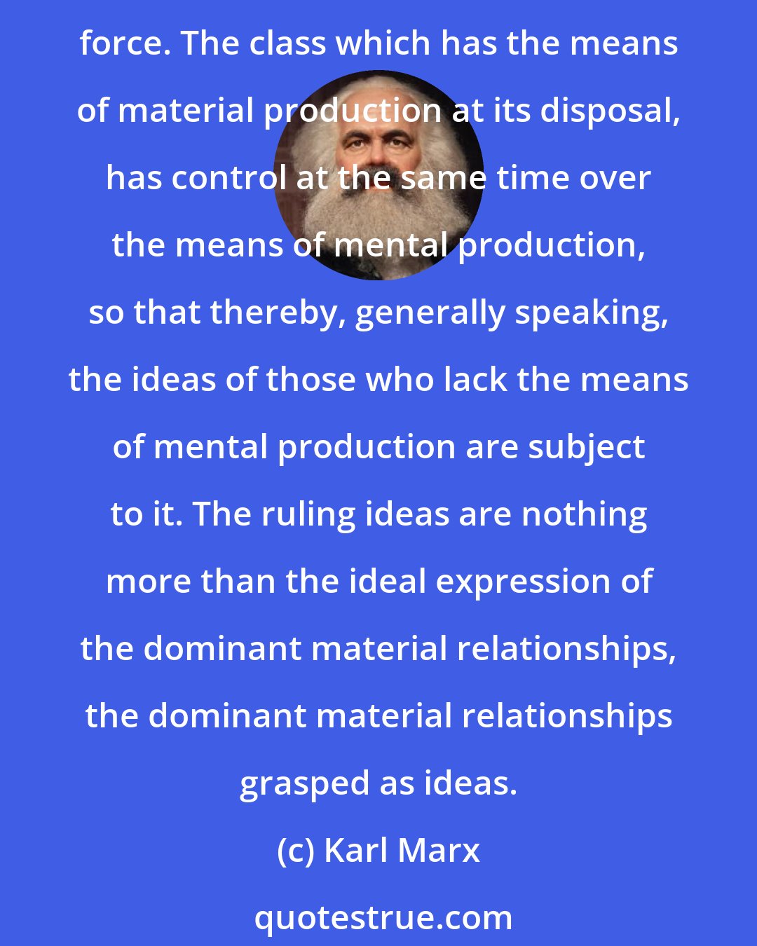 Karl Marx: The ideas of the ruling class are in every epoch the ruling ideas, i.e. the class which is the ruling material force of society, is at the same time its ruling intellectual force. The class which has the means of material production at its disposal, has control at the same time over the means of mental production, so that thereby, generally speaking, the ideas of those who lack the means of mental production are subject to it. The ruling ideas are nothing more than the ideal expression of the dominant material relationships, the dominant material relationships grasped as ideas.