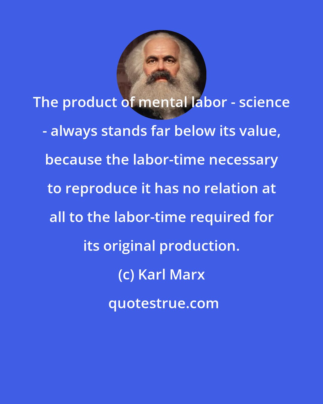 Karl Marx: The product of mental labor - science - always stands far below its value, because the labor-time necessary to reproduce it has no relation at all to the labor-time required for its original production.