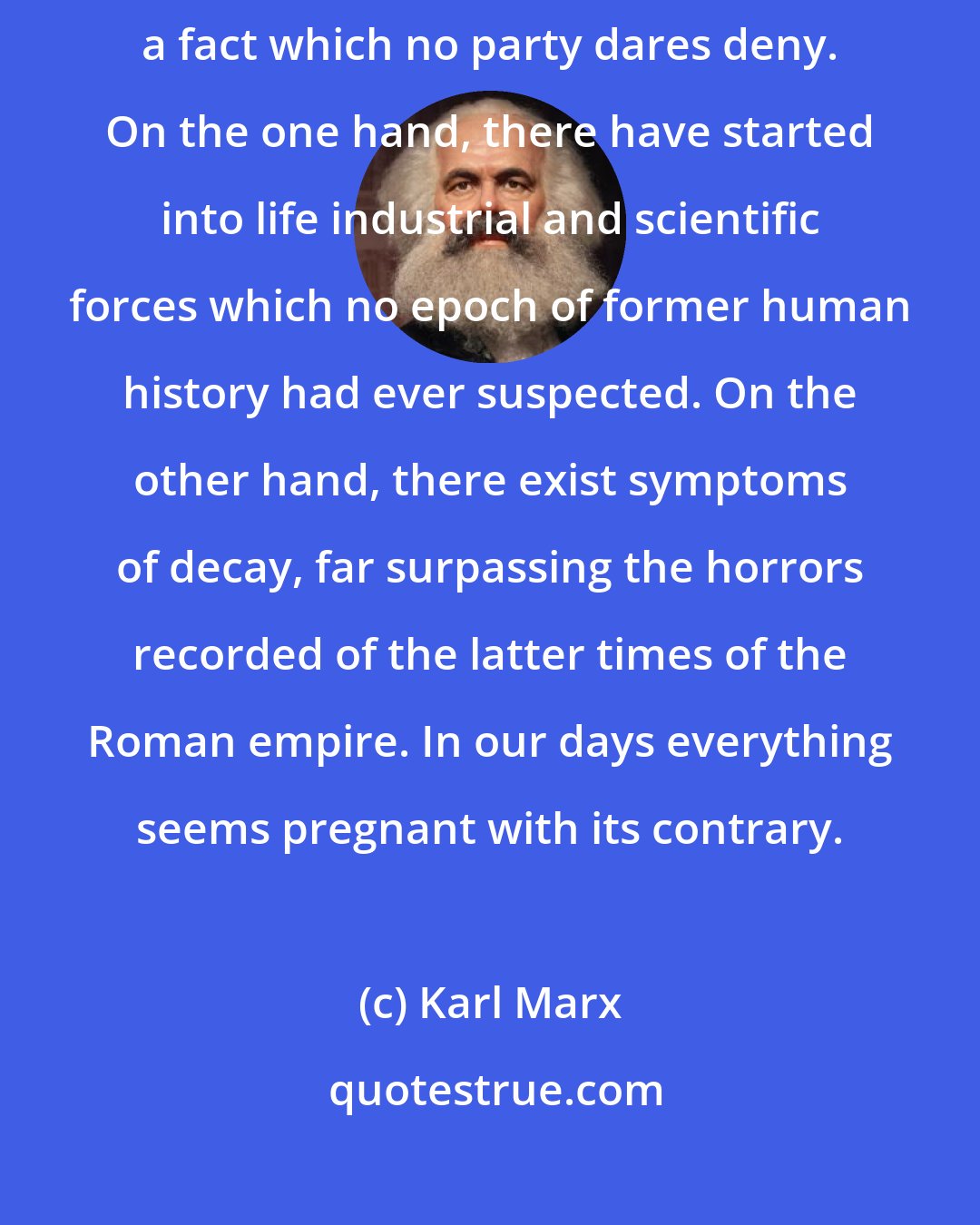 Karl Marx: There is one great fact, characteristic of this our nineteenth century, a fact which no party dares deny. On the one hand, there have started into life industrial and scientific forces which no epoch of former human history had ever suspected. On the other hand, there exist symptoms of decay, far surpassing the horrors recorded of the latter times of the Roman empire. In our days everything seems pregnant with its contrary.