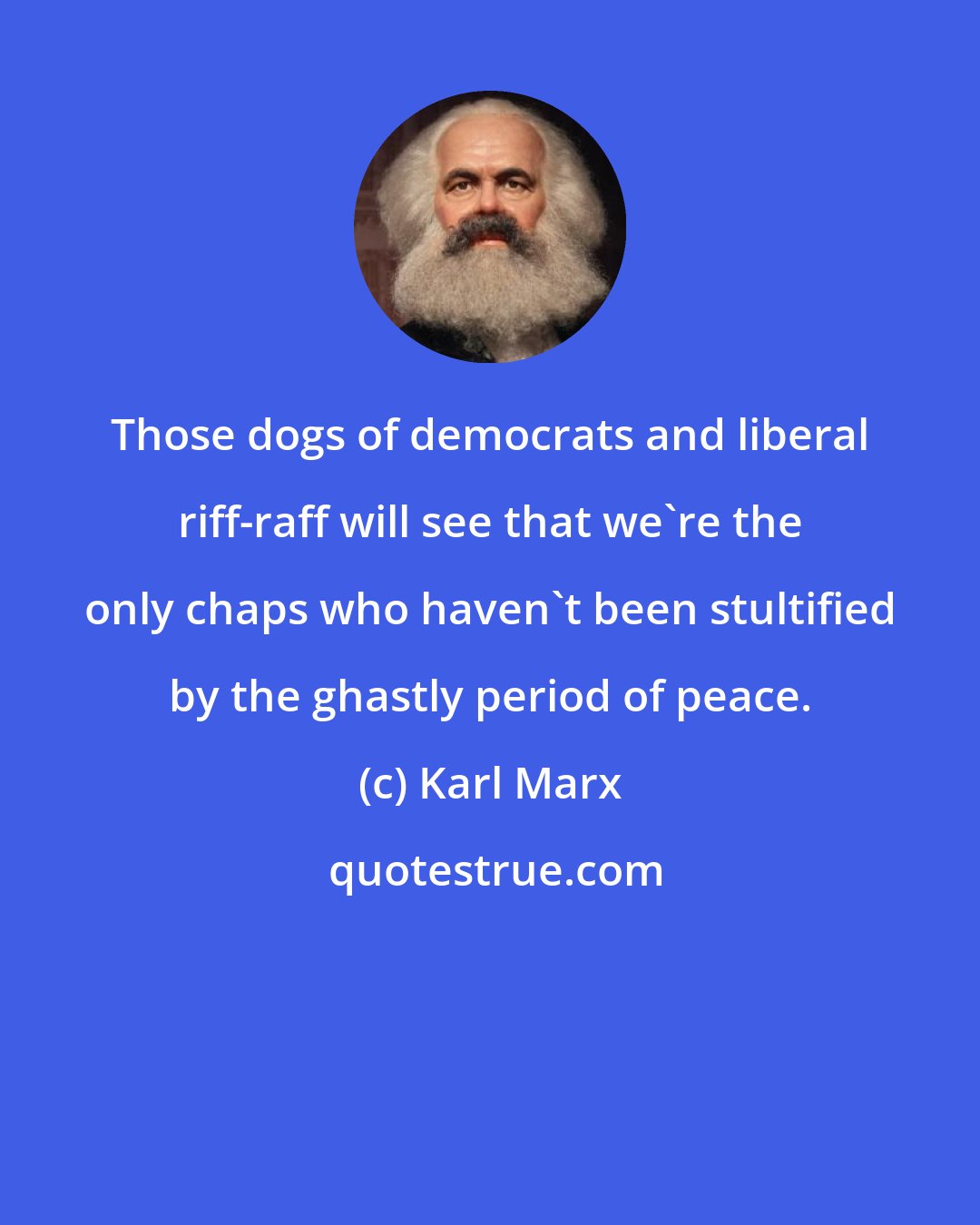 Karl Marx: Those dogs of democrats and liberal riff-raff will see that we're the only chaps who haven't been stultified by the ghastly period of peace.