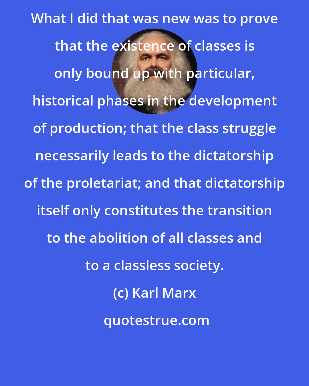 Karl Marx: What I did that was new was to prove that the existence of classes is only bound up with particular, historical phases in the development of production; that the class struggle necessarily leads to the dictatorship of the proletariat; and that dictatorship itself only constitutes the transition to the abolition of all classes and to a classless society.