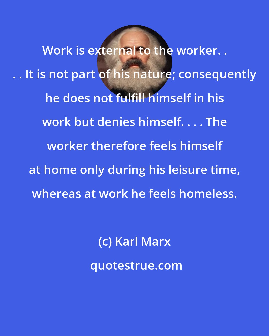 Karl Marx: Work is external to the worker. . . . It is not part of his nature; consequently he does not fulfill himself in his work but denies himself. . . . The worker therefore feels himself at home only during his leisure time, whereas at work he feels homeless.