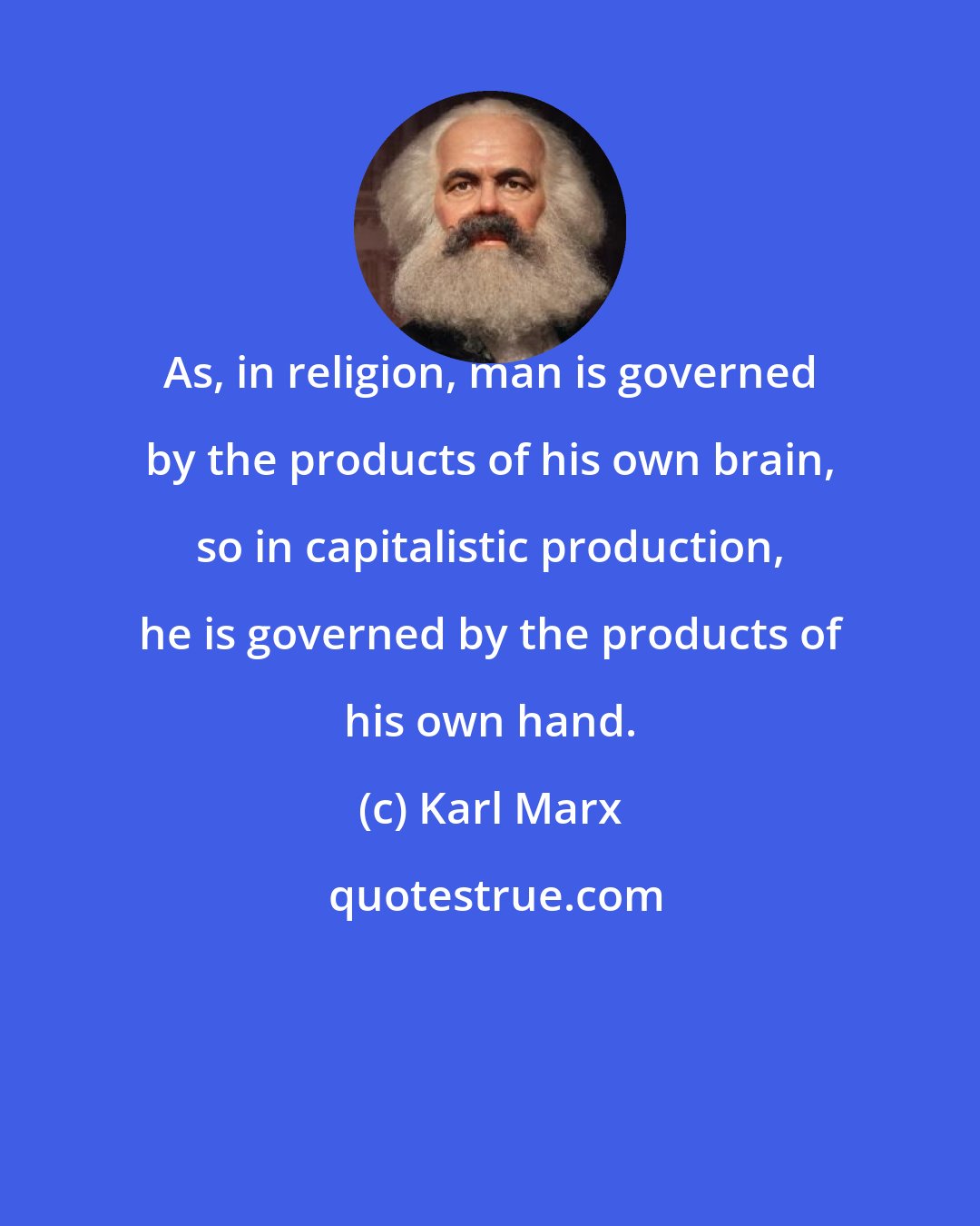 Karl Marx: As, in religion, man is governed by the products of his own brain, so in capitalistic production, he is governed by the products of his own hand.