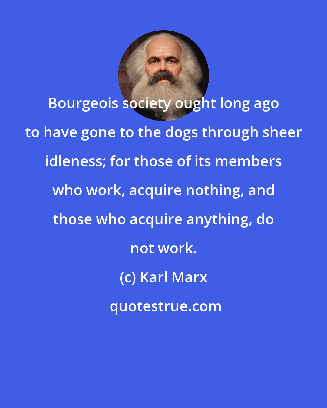 Karl Marx: Bourgeois society ought long ago to have gone to the dogs through sheer idleness; for those of its members who work, acquire nothing, and those who acquire anything, do not work.