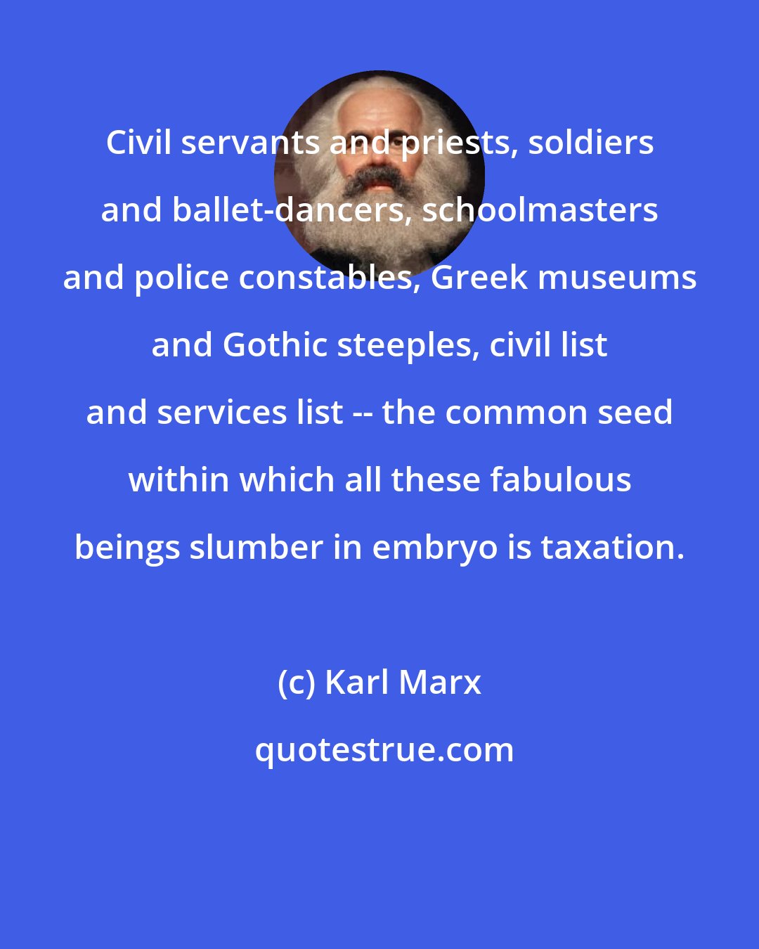 Karl Marx: Civil servants and priests, soldiers and ballet-dancers, schoolmasters and police constables, Greek museums and Gothic steeples, civil list and services list -- the common seed within which all these fabulous beings slumber in embryo is taxation.