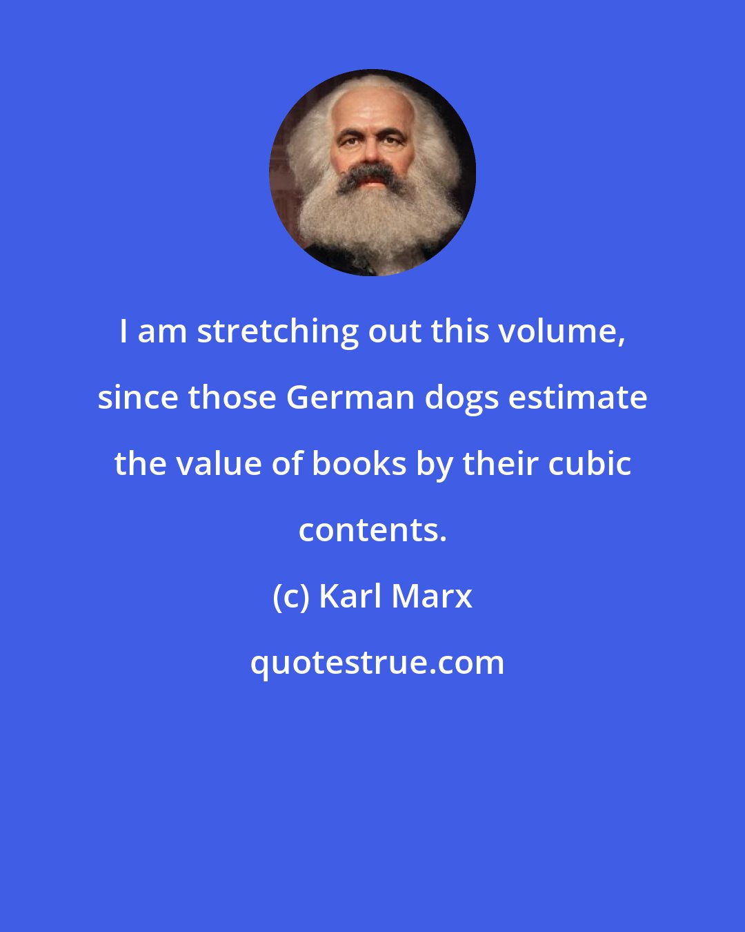 Karl Marx: I am stretching out this volume, since those German dogs estimate the value of books by their cubic contents.