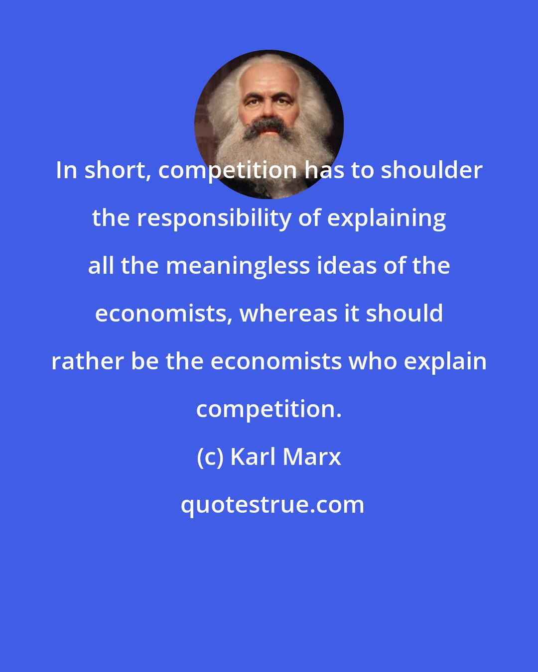 Karl Marx: In short, competition has to shoulder the responsibility of explaining all the meaningless ideas of the economists, whereas it should rather be the economists who explain competition.