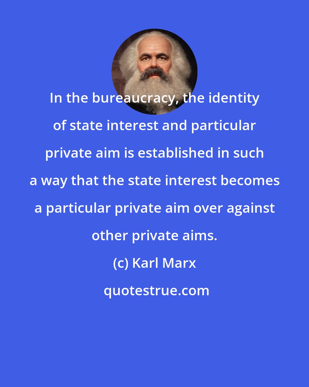 Karl Marx: In the bureaucracy, the identity of state interest and particular private aim is established in such a way that the state interest becomes a particular private aim over against other private aims.