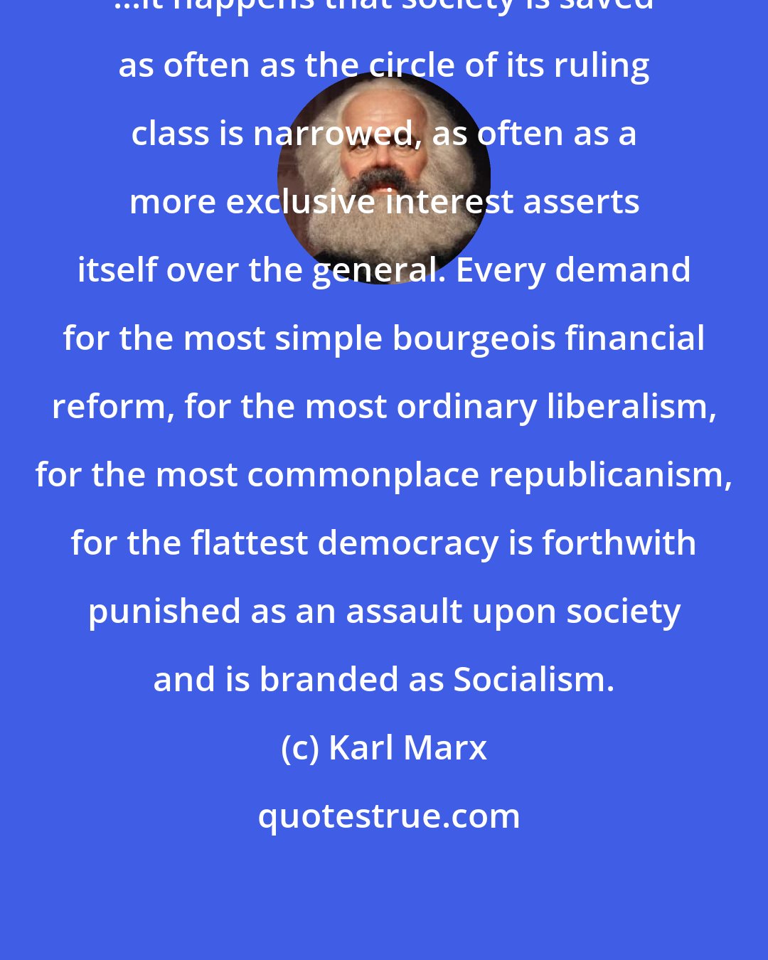 Karl Marx: ...it happens that society is saved as often as the circle of its ruling class is narrowed, as often as a more exclusive interest asserts itself over the general. Every demand for the most simple bourgeois financial reform, for the most ordinary liberalism, for the most commonplace republicanism, for the flattest democracy is forthwith punished as an assault upon society and is branded as Socialism.