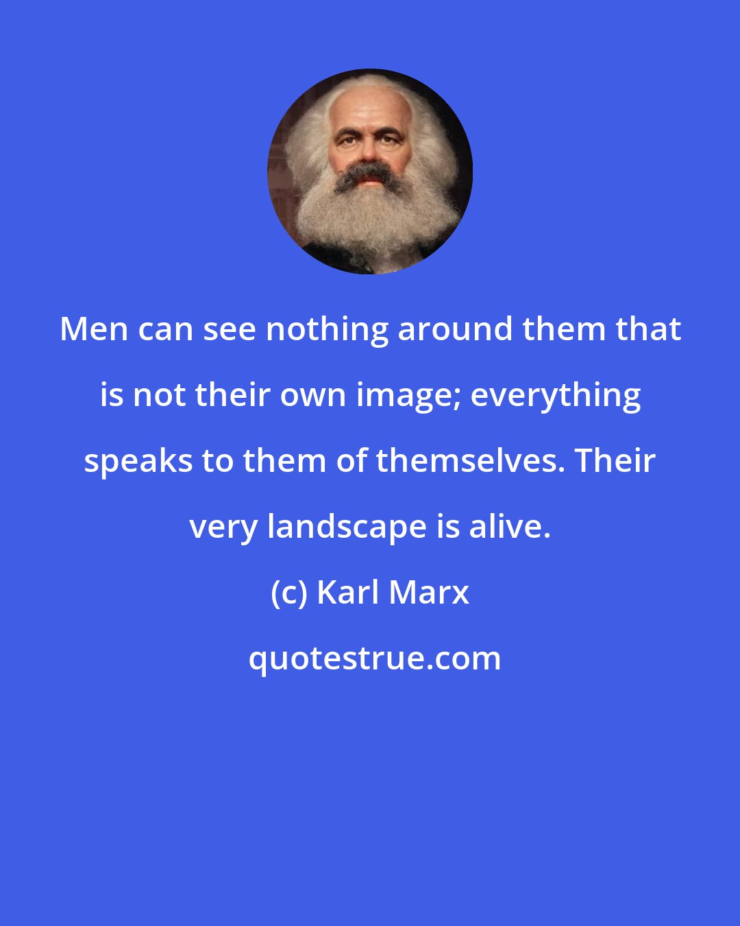 Karl Marx: Men can see nothing around them that is not their own image; everything speaks to them of themselves. Their very landscape is alive.