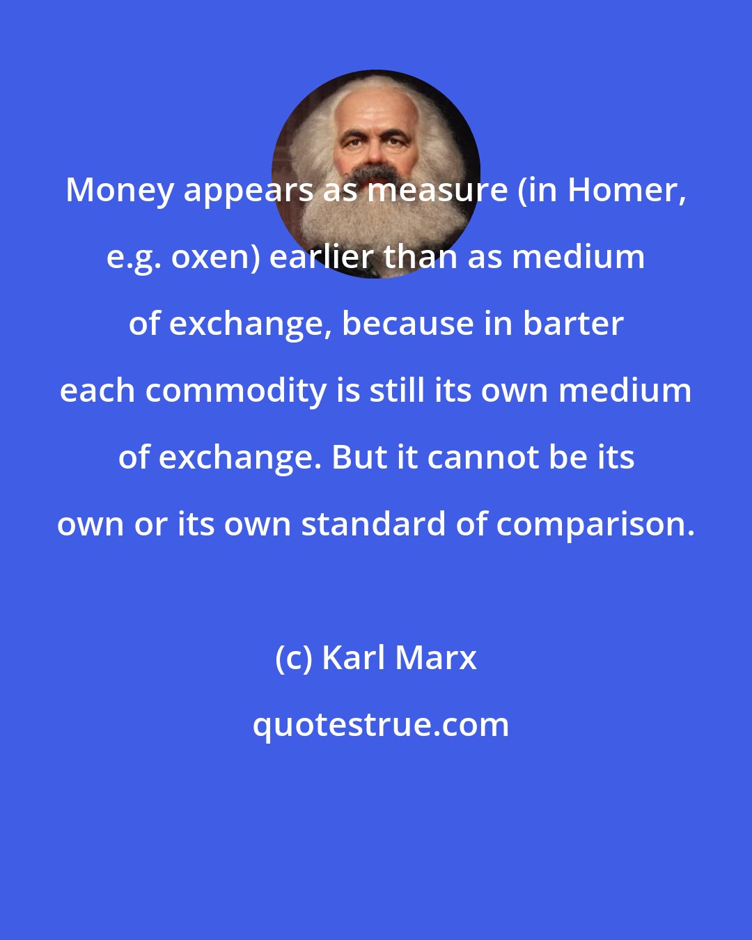 Karl Marx: Money appears as measure (in Homer, e.g. oxen) earlier than as medium of exchange, because in barter each commodity is still its own medium of exchange. But it cannot be its own or its own standard of comparison.