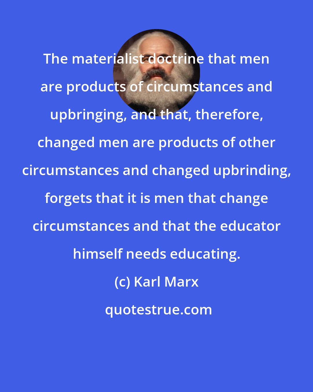 Karl Marx: The materialist doctrine that men are products of circumstances and upbringing, and that, therefore, changed men are products of other circumstances and changed upbrinding, forgets that it is men that change circumstances and that the educator himself needs educating.