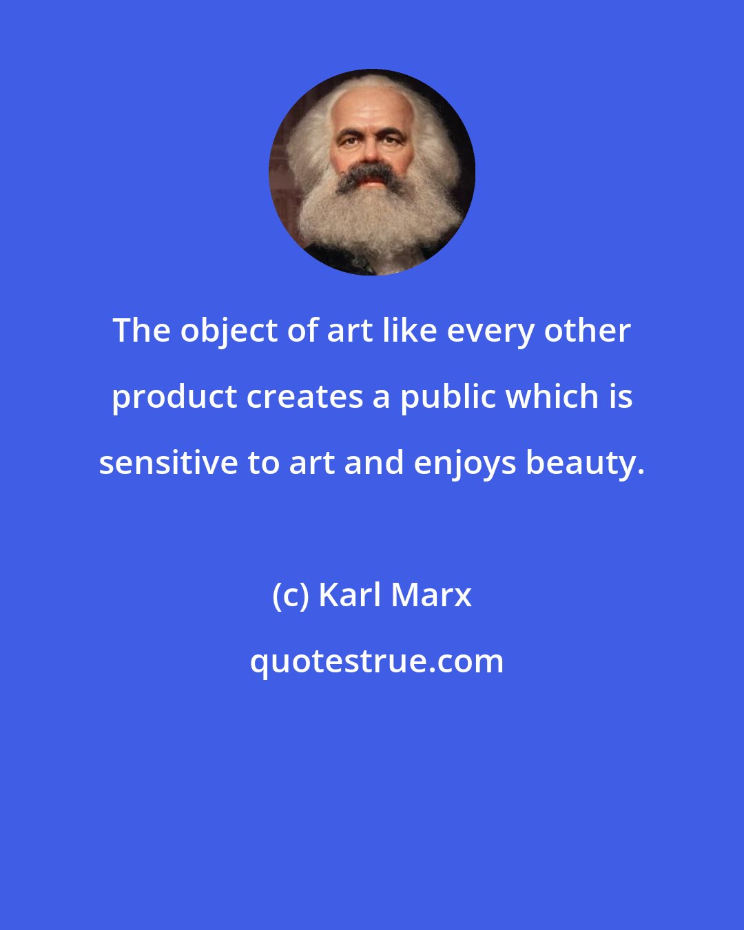 Karl Marx: The object of art like every other product creates a public which is sensitive to art and enjoys beauty.