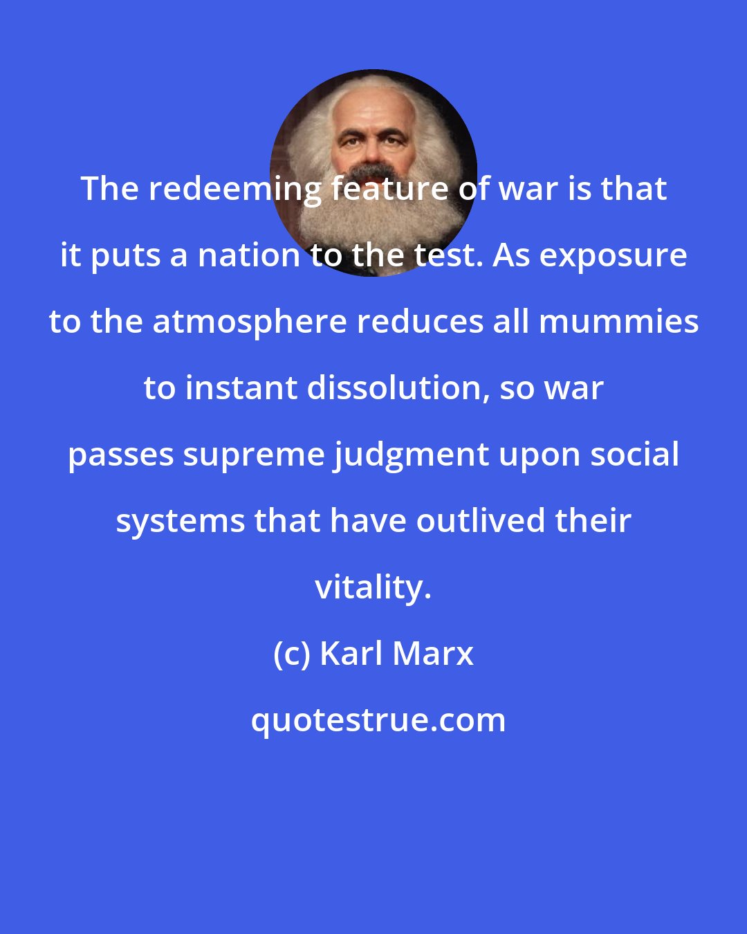 Karl Marx: The redeeming feature of war is that it puts a nation to the test. As exposure to the atmosphere reduces all mummies to instant dissolution, so war passes supreme judgment upon social systems that have outlived their vitality.