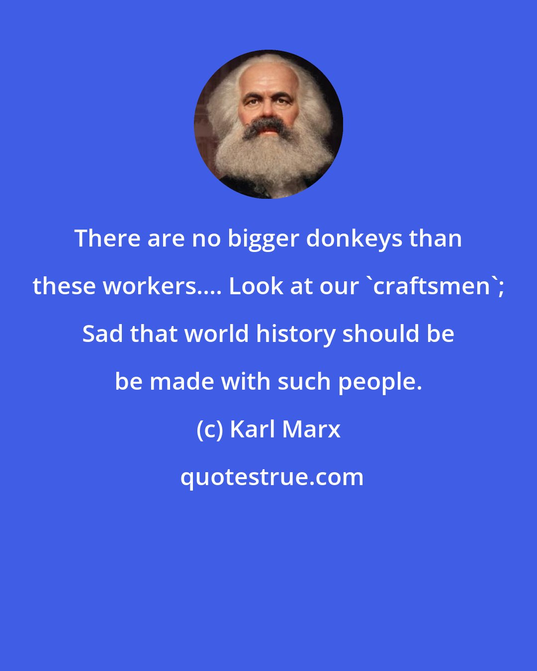 Karl Marx: There are no bigger donkeys than these workers.... Look at our 'craftsmen'; Sad that world history should be be made with such people.