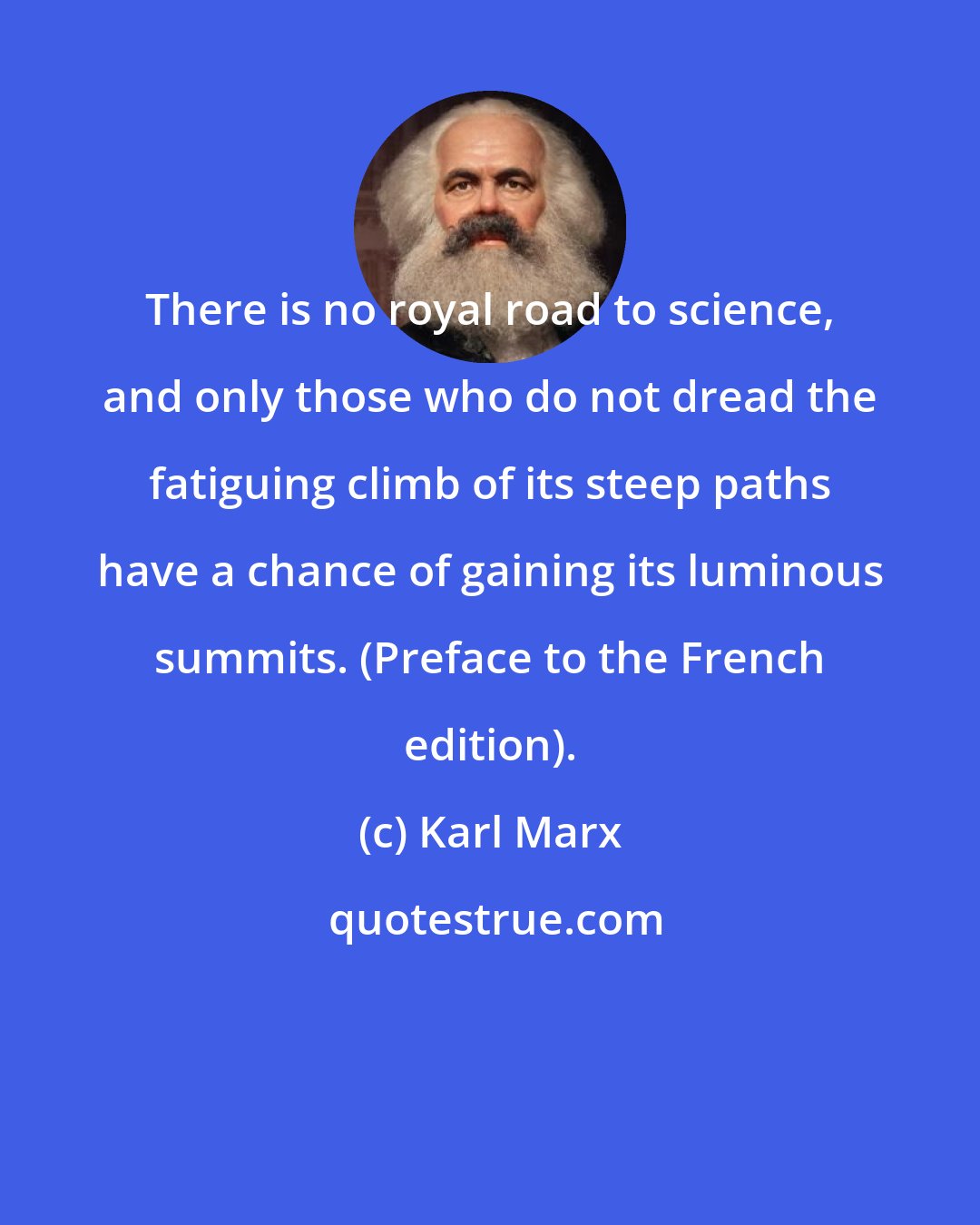 Karl Marx: There is no royal road to science, and only those who do not dread the fatiguing climb of its steep paths have a chance of gaining its luminous summits. (Preface to the French edition).