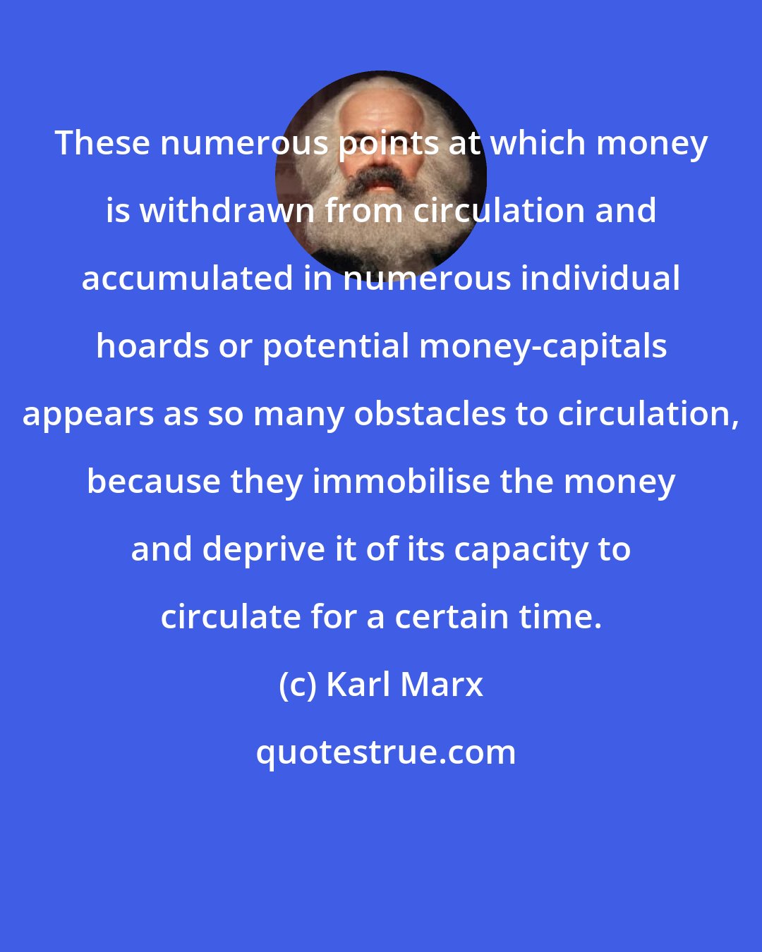 Karl Marx: These numerous points at which money is withdrawn from circulation and accumulated in numerous individual hoards or potential money-capitals appears as so many obstacles to circulation, because they immobilise the money and deprive it of its capacity to circulate for a certain time.