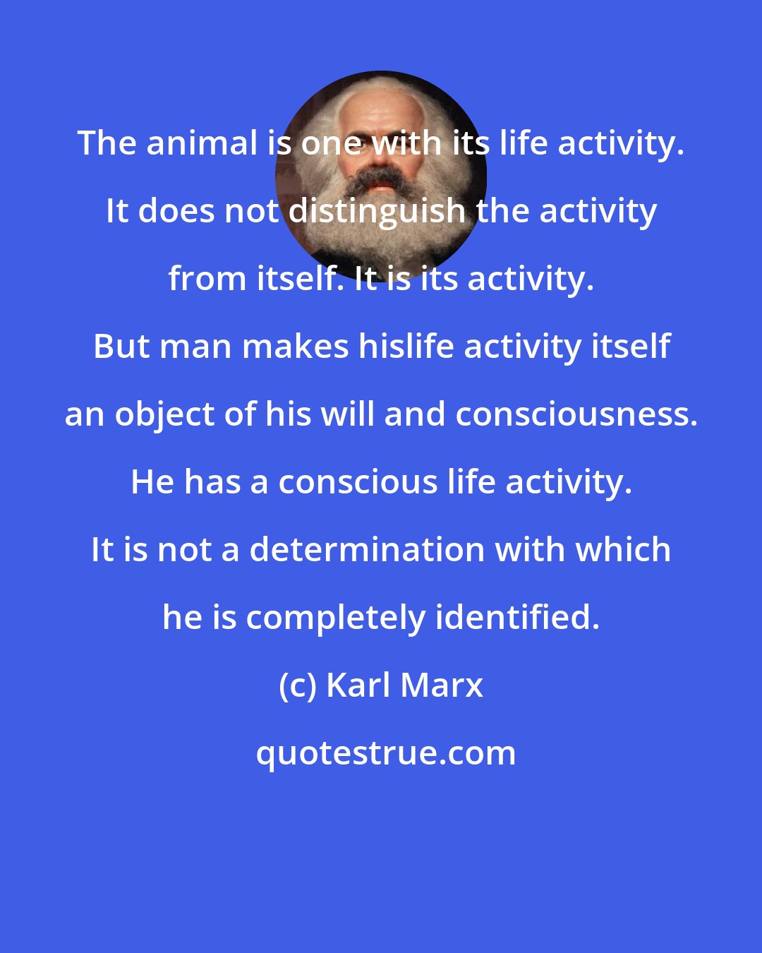 Karl Marx: The animal is one with its life activity. It does not distinguish the activity from itself. It is its activity. But man makes hislife activity itself an object of his will and consciousness. He has a conscious life activity. It is not a determination with which he is completely identified.