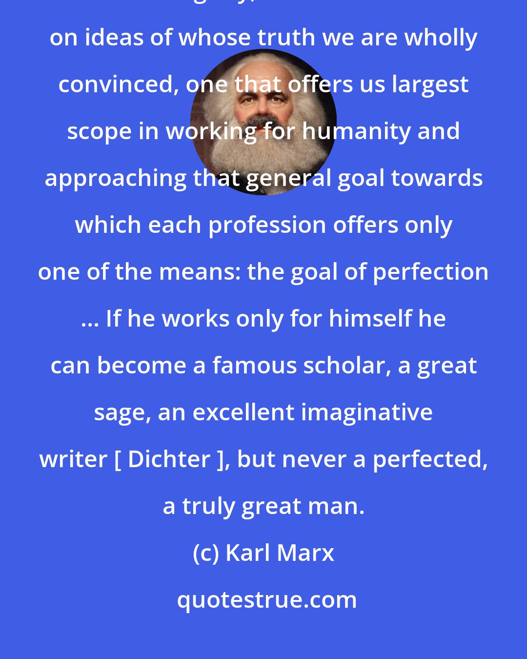 Karl Marx: [The career a young man should choose should be] one that is most consonant with our dignity, one that is based on ideas of whose truth we are wholly convinced, one that offers us largest scope in working for humanity and approaching that general goal towards which each profession offers only one of the means: the goal of perfection ... If he works only for himself he can become a famous scholar, a great sage, an excellent imaginative writer [ Dichter ], but never a perfected, a truly great man.