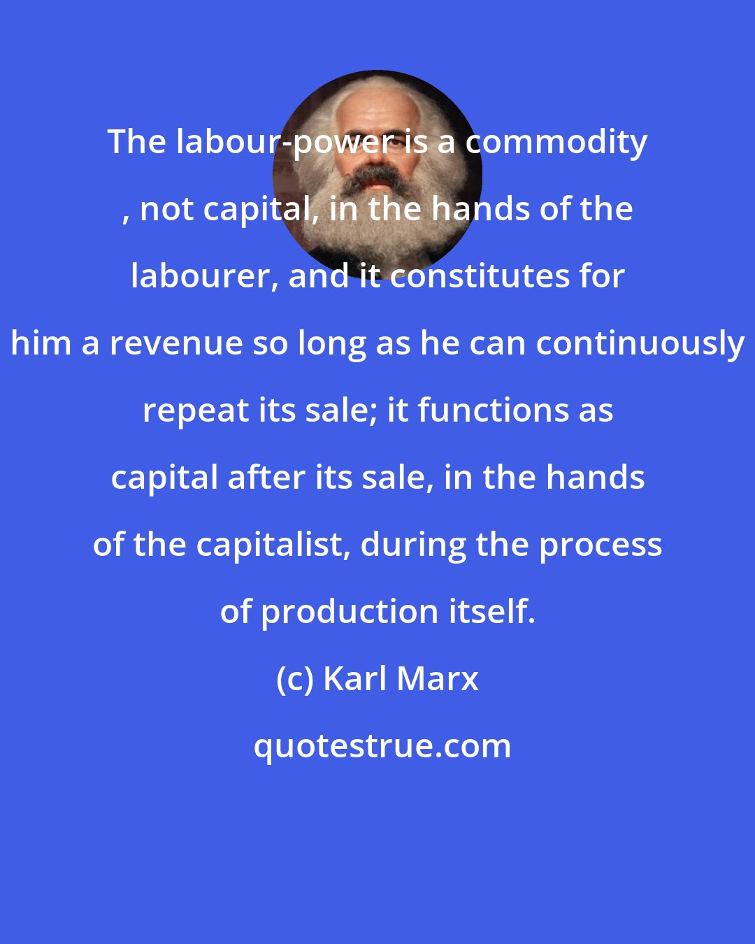 Karl Marx: The labour-power is a commodity , not capital, in the hands of the labourer, and it constitutes for him a revenue so long as he can continuously repeat its sale; it functions as capital after its sale, in the hands of the capitalist, during the process of production itself.