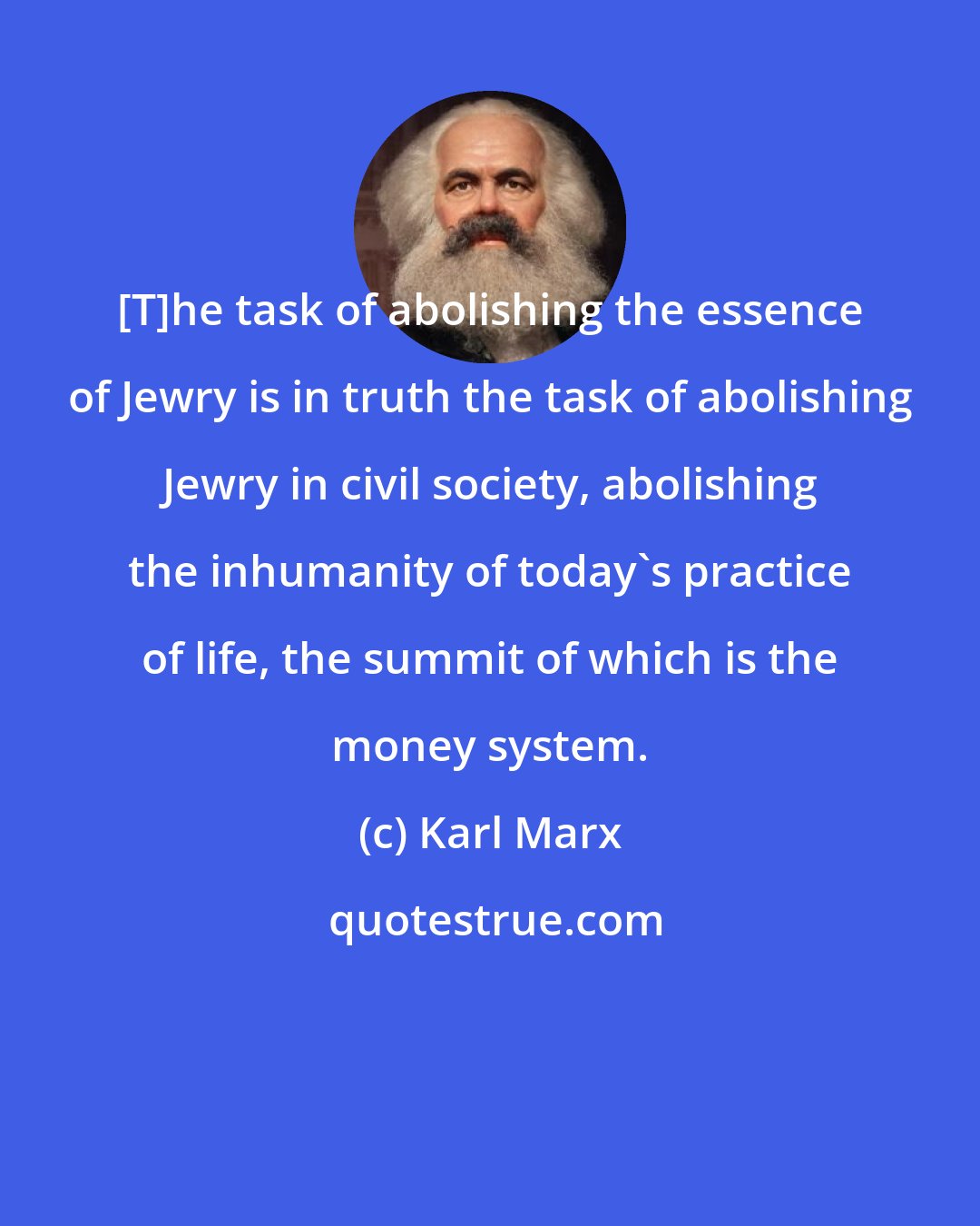 Karl Marx: [T]he task of abolishing the essence of Jewry is in truth the task of abolishing Jewry in civil society, abolishing the inhumanity of today's practice of life, the summit of which is the money system.