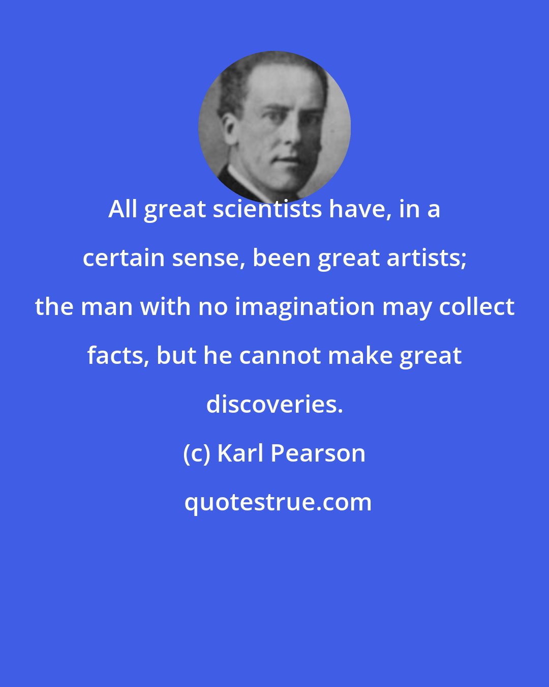 Karl Pearson: All great scientists have, in a certain sense, been great artists; the man with no imagination may collect facts, but he cannot make great discoveries.