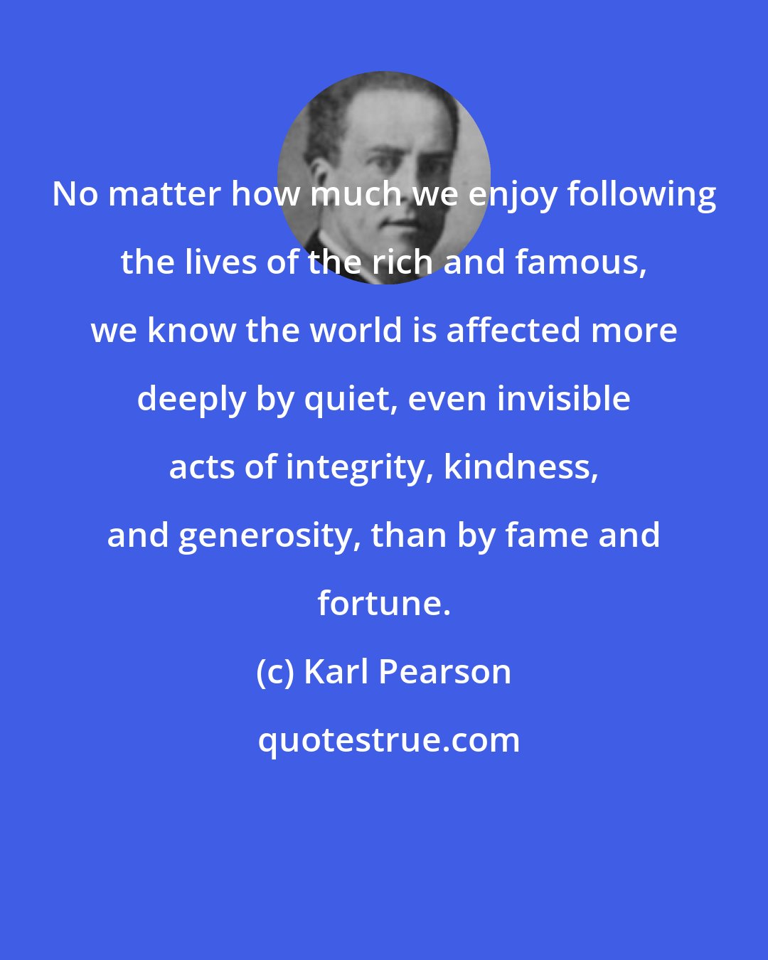 Karl Pearson: No matter how much we enjoy following the lives of the rich and famous, we know the world is affected more deeply by quiet, even invisible acts of integrity, kindness, and generosity, than by fame and fortune.