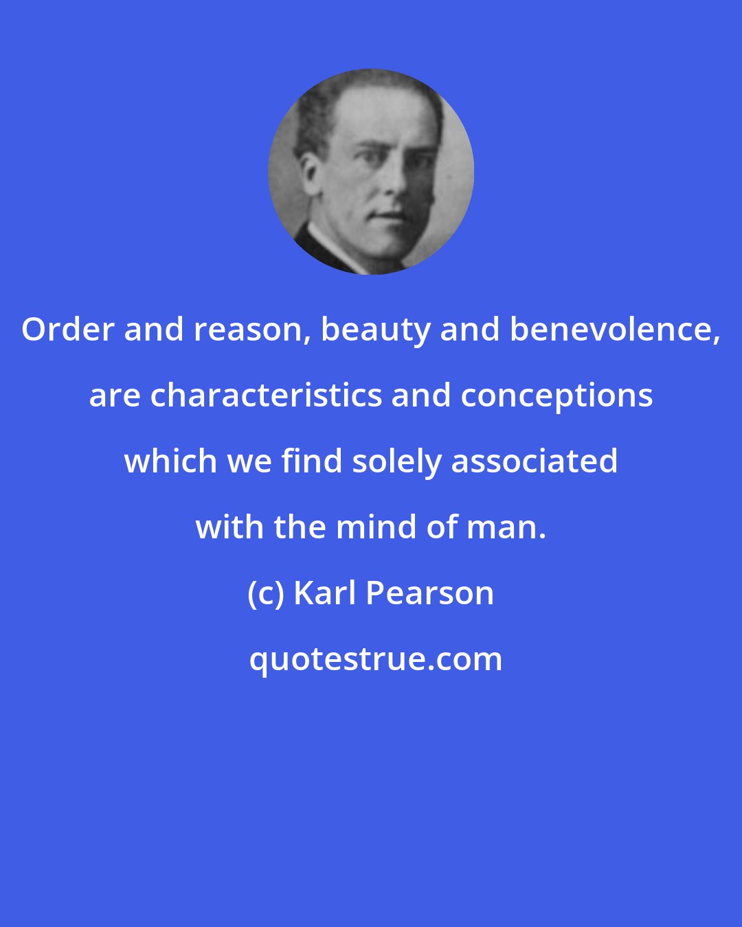 Karl Pearson: Order and reason, beauty and benevolence, are characteristics and conceptions which we find solely associated with the mind of man.