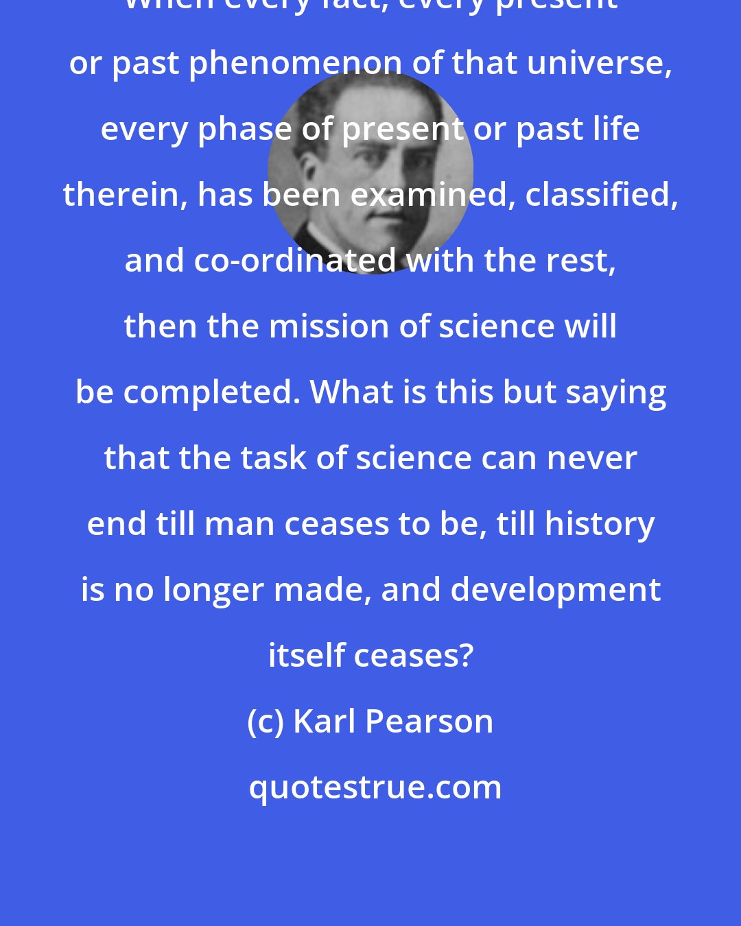 Karl Pearson: When every fact, every present or past phenomenon of that universe, every phase of present or past life therein, has been examined, classified, and co-ordinated with the rest, then the mission of science will be completed. What is this but saying that the task of science can never end till man ceases to be, till history is no longer made, and development itself ceases?