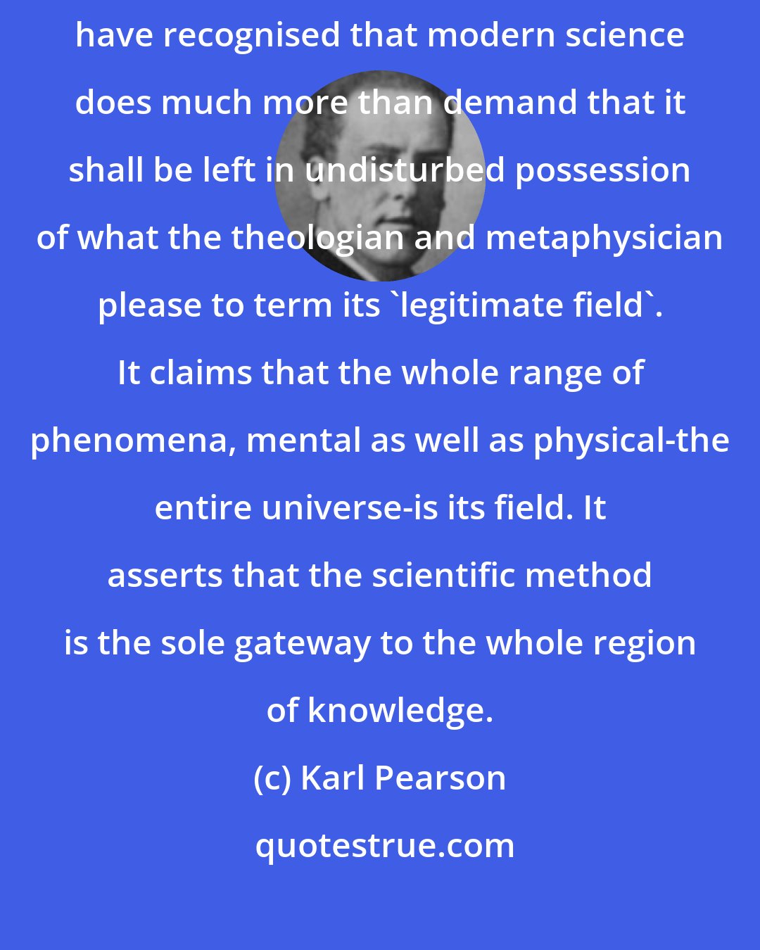 Karl Pearson: If I have put the case of science at all correctly, the reader will have recognised that modern science does much more than demand that it shall be left in undisturbed possession of what the theologian and metaphysician please to term its 'legitimate field'. It claims that the whole range of phenomena, mental as well as physical-the entire universe-is its field. It asserts that the scientific method is the sole gateway to the whole region of knowledge.