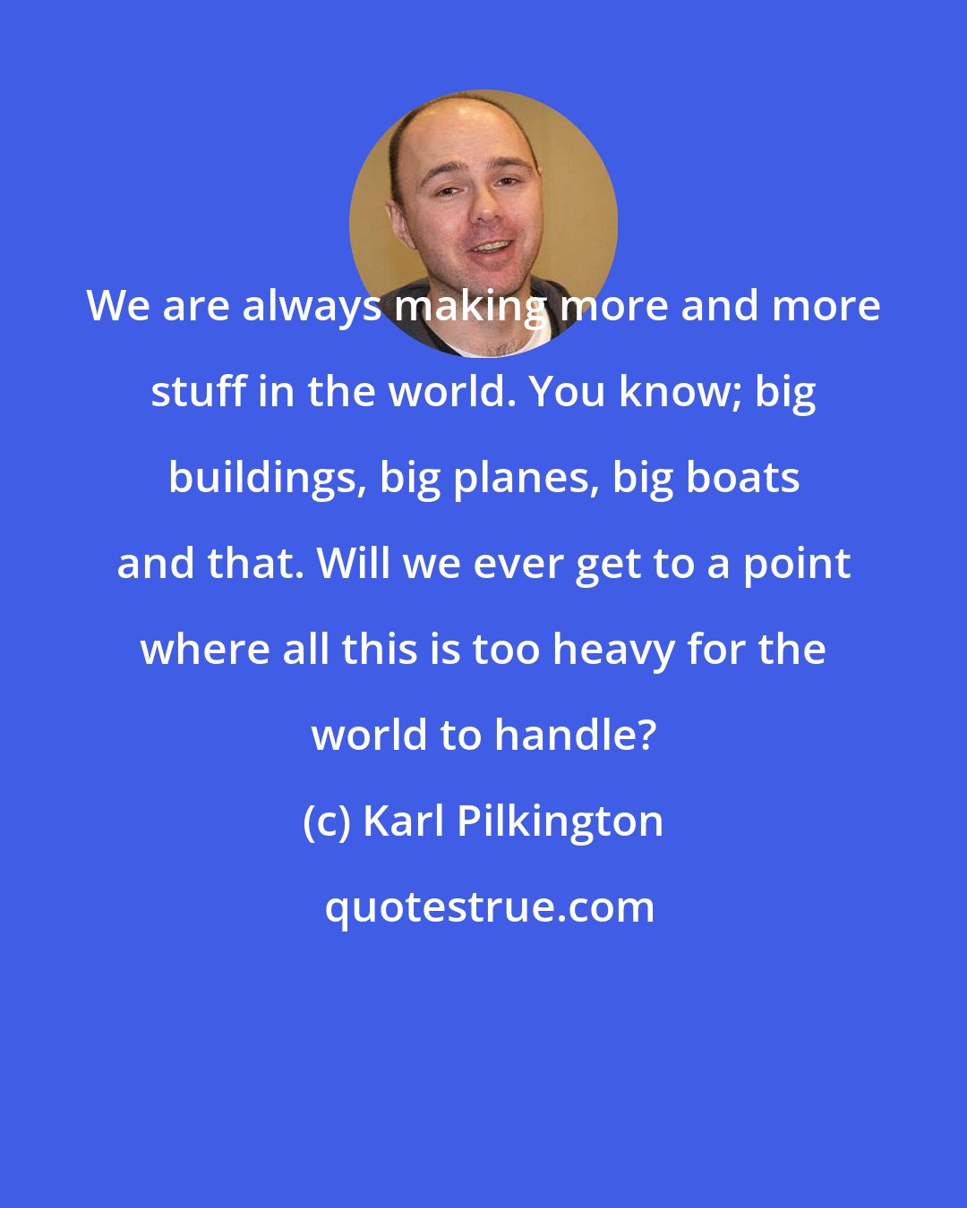 Karl Pilkington: We are always making more and more stuff in the world. You know; big buildings, big planes, big boats and that. Will we ever get to a point where all this is too heavy for the world to handle?
